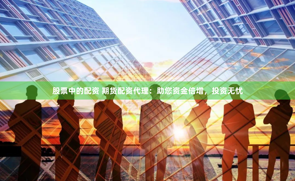 股票中的配资 期货配资代理：助您资金倍增，投资无忧