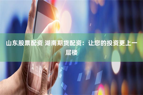 山东股票配资 湖南期货配资：让您的投资更上一层楼