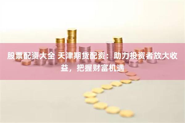 股票配资大全 天津期货配资：助力投资者放大收益，把握财富机遇