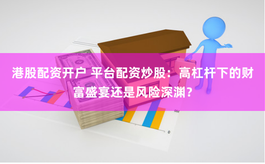 港股配资开户 平台配资炒股：高杠杆下的财富盛宴还是风险深渊？