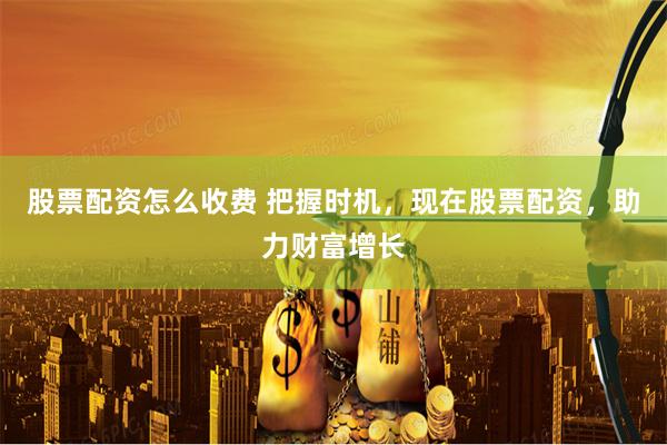股票配资怎么收费 把握时机，现在股票配资，助力财富增长