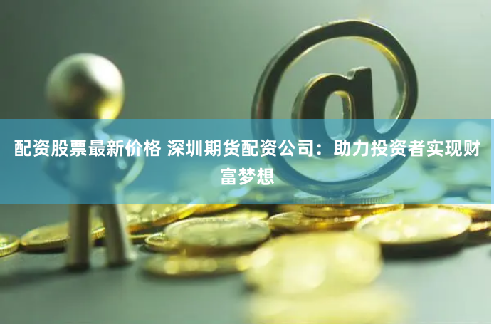 配资股票最新价格 深圳期货配资公司：助力投资者实现财富梦想