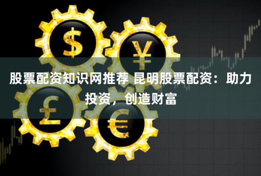 股票配资知识网推荐 昆明股票配资：助力投资，创造财富