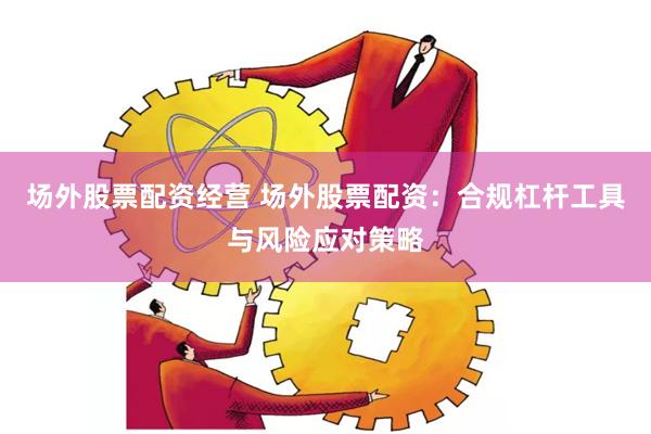 场外股票配资经营 场外股票配资：合规杠杆工具与风险应对策略
