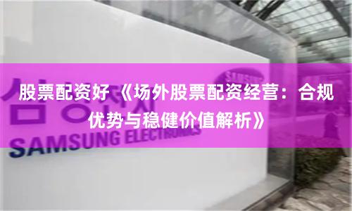 股票配资好 《场外股票配资经营：合规优势与稳健价值解析》